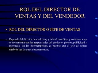ROL DEL DIRECTOR DE
VENTAS Y DEL VENDEDOR
• ROL DEL DIRECTOR O JEFE DE VENTAS
• Depende del director de marketing y deberá coordinar y colaborar muy
estrechamente con los responsables del producto, precios, publicidad y
mercados. En las microempresas, es posible que el jefe de ventas
también sea de otros departamentos.
 