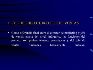 • ROL DEL DIRECTOR O JEFE DE VENTAS
• Como diferencia final entre el director de marketing y jefe
de ventas aparte del nivel jerárquico, las funciones del
primero son preferentemente estratégicas y del jefe de
ventas funciones básicamente tácticas.
 