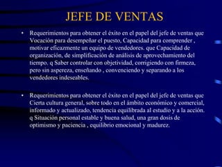 JEFE DE VENTAS
• Requerimientos para obtener el éxito en el papel del jefe de ventas que
Vocación para desempeñar el puesto, Capacidad para comprender ,
motivar eficazmente un equipo de vendedores. que Capacidad de
organización, de simplificación de análisis de aprovechamiento del
tiempo. q Saber controlar con objetividad, corrigiendo con firmeza,
pero sin aspereza, enseñando , convenciendo y separando a los
vendedores indeseables.
• Requerimientos para obtener el éxito en el papel del jefe de ventas que
Cierta cultura general, sobre todo en el ámbito económico y comercial,
informado y actualizado, tendencia equilibrada al estudio y a la acción.
q Situación personal estable y buena salud, una gran dosis de
optimismo y paciencia , equilibrio emocional y madurez.
 