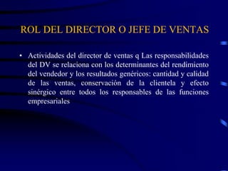 ROL DEL DIRECTOR O JEFE DE VENTAS
• Actividades del director de ventas q Las responsabilidades
del DV se relaciona con los determinantes del rendimiento
del vendedor y los resultados genéricos: cantidad y calidad
de las ventas, conservación de la clientela y efecto
sinérgico entre todos los responsables de las funciones
empresariales
 