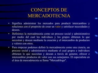 CONCEPTOS DE
MERCADOTECNIA
• Significa administrar los mercados para producir intercambios y
relaciones con el propósito de crear un valor y satisfacer necesidades y
deseos.
• Definimos la mercadotecnia como un proceso social y administrativo
por medio del cual los individuos y los grupos obtienen lo que
necesitan y desean mediante la creación y el intercambio de productos
y valores con otros.
• Para empezar podemos definir la mercadotecnia como una ciencia, un
proceso social y administrativo mediante el cual grupos e individuos
obtienen lo que necesitan y desean a través de generar, ofrecer e
intercambiar productos de valor con sus semejantes. El especialista en
el área de mercadotecnia se llama "Mercadólogo".
 