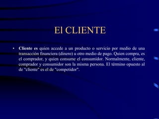 El CLIENTE
• Cliente es quien accede a un producto o servicio por medio de una
transacción financiera (dinero) u otro medio de pago. Quien compra, es
el comprador, y quien consume el consumidor. Normalmente, cliente,
comprador y consumidor son la misma persona. El término opuesto al
de "cliente" es el de "competidor".
 