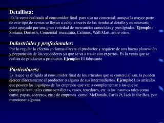 Detallista:
Es la venta realizada al consumidor final para uso no comercial; aunque la mayor parte
de este tipo de ventas se llevan a cabo a través de las tiendas al detalle y es necesario
estar apoyado por una gran variedad de mercancías conocidas y prestigiadas. Ejemplo:
Soriana, Dorian’s, Comercial mexicana, Calimax, Wall Mart, entre otros.
Industriales y profesionales:
Por lo regular la efectúa en forma directa el productor y requiere de una buena planeación
y preparación de los vendedores ya que se va a tratar con expertos. Es la venta que se
realiza de productor a productor. Ejemplo: El fabricante
Particulares:
Es la que va dirigida al consumidor final de los artículos que se comercializan, la pueden
ejercer directamente al productor o alguno de sus intermediarios. Ejemplo: Los artículos
que poseen los logotipos de las empresas que van a complementar a los que se
comercializan; tales como servilletas, vasos, tenedores, etc. o los insumos tales como
carne, papas, aderezos, etc.; de empresas como: McDonals, Carl's Jr, Jack in the Box, por
mencionar algunas.
 