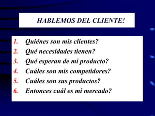 HABLEMOS DEL CLIENTE!
1. Quiénes son mis clientes?
2. Qué necesidades tienen?
3. Qué esperan de mi producto?
4. Cuáles son mis competidores?
5. Cuáles son sus productos?
6. Entonces cuál es mi mercado?
 