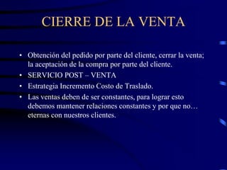 CIERRE DE LA VENTA
• Obtención del pedido por parte del cliente, cerrar la venta;
la aceptación de la compra por parte del cliente.
• SERVICIO POST – VENTA
• Estrategia Incremento Costo de Traslado.
• Las ventas deben de ser constantes, para lograr esto
debemos mantener relaciones constantes y por que no…
eternas con nuestros clientes.
 