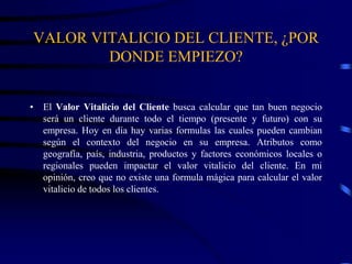 VALOR VITALICIO DEL CLIENTE, ¿POR
DONDE EMPIEZO?
• El Valor Vitalicio del Cliente busca calcular que tan buen negocio
será un cliente durante todo el tiempo (presente y futuro) con su
empresa. Hoy en día hay varias formulas las cuales pueden cambian
según el contexto del negocio en su empresa. Atributos como
geografía, país, industria, productos y factores económicos locales o
regionales pueden impactar el valor vitalicio del cliente. En mi
opinión, creo que no existe una formula mágica para calcular el valor
vitalicio de todos los clientes.
 