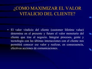 ¿COMO MAXIMIZAR EL VALOR
VITALICIO DEL CLIENTE?
• El valor vitalicio del cliente (customer lifetime value)
determina en el presente y futuro el valor monetario del
cliente que trae al negocio. Integrar procesos, gente y
tecnología con las últimas interacciones con el cliente nos
permitirá conocer ese valor y realizar, en consecuencia,
efectivas acciones de comunicaciones.
 