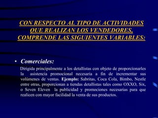 CON RESPECTO AL TIPO DE ACTIVIDADES
QUE REALIZAN LOS VENDEDORES,
COMPRENDE LAS SIGUIENTES VARIABLES:
• Comerciales:
Dirigida principalmente a los detallistas con objeto de proporcionarles
la asistencia promocional necesaria a fin de incrementar sus
volúmenes de ventas. Ejemplo: Sabritas, Coca Cola, Bimbo, Nestle
entre otras, proporcionan a tiendas detallistas tales como OXXO, Six,
o Seven Eleven la publicidad y promociones necesarias para que
realicen con mayor facilidad la venta de sus productos.
 