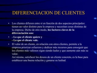 DIFERENCIACION DE CLIENTES
• Los clientes difieren entre sí en función de dos aspectos principales:
tienen un valor distinto para la empresa y necesitan cosas distintas de
la empresa. Dicho de otro modo, los factores claves de la
diferenciación son:
• - Lo que el cliente quiere y
- Lo que el cliente vale.
• El valor de un cliente, en relación con otros clientes, permite a la
empresa priorizar esfuerzos y dedicar más recursos para conseguir que
los clientes más valiosos sigan siendo leales y que aumente aún más su
valor.
Así mismo, satisfacer los deseos de un cliente concreto, es la base para
establecer una buena relación y ganarse su lealtad.
 