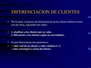 DIFERENCIACION DE CLIENTES
• Por lo tanto, el proceso de diferenciación de los clientes debería contar
con dos fases, siguiendo este orden:
• 1. clasificar a los clientes por su valor.
2. diferenciar a los clientes según sus necesidades.
• Existen básicamente dos parámetros:
• – valor real de un cliente o valor vitalicio (v v)
- valor estratégico o cuota del cliente.
 