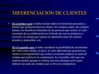 DIFERENCIACION DE CLIENTES
• En el primer caso se deben incluir todos los beneficios presentes y
futuros que proporcionará ese cliente: las compras reales, las compras
futuras, los beneficios obtenidos de las personas que remite, el valor
monetario de su colaboración en el diseño de nuevos productos o
servicios, la ventaja que supone su reputación entre los clientes
actuales y potenciales, etc.
En el segundo caso se debe considerar la posibilidad de crecimiento
del valor como cliente, es decir, el valor adicional que generaría un
cliente si consiguiéramos que realice en nuestra empresa la cuota de
compra que realiza en la competencia. Es el posible valor que esa
empresa podría agregar si contara con una estrategia activa para
obtener esa cuota de compras que se lleva la competencia
 
