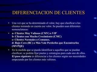 DIFERENCIACION DE CLIENTES
• Una vez que se ha determinado el valor, hay que clasificar a los
clientes tomando en cuenta ese valor. Se pueden usar diferentes
nomenclaturas:
• a- Clientes Muy Valiosos (CMV) o VIP
b- Clientes con Mucho Crecimiento (CMC)
c- Clientes Normales o Comunes.
d- Bajo Cero (BC) o Más Vale Perderlos que Encontrarlos
(MVPQE)
• En la medida que se pueda identificar a aquellos que se puedan
clasificar; se podrán fijar pautas y estrategias para cada uno de ellos.
El paso siguiente es diferenciar a los clientes según sus necesidades
empezando por los clientes más valiosos.
 