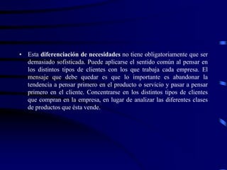 • Esta diferenciación de necesidades no tiene obligatoriamente que ser
demasiado sofisticada. Puede aplicarse el sentido común al pensar en
los distintos tipos de clientes con los que trabaja cada empresa. El
mensaje que debe quedar es que lo importante es abandonar la
tendencia a pensar primero en el producto o servicio y pasar a pensar
primero en el cliente. Concentrarse en los distintos tipos de clientes
que compran en la empresa, en lugar de analizar las diferentes clases
de productos que ésta vende.
 