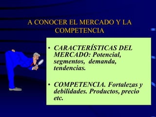 A CONOCER EL MERCADO Y LA
COMPETENCIA
• CARACTERÍSTICAS DEL
MERCADO: Potencial,
segmentos, demanda,
tendencias.
• COMPETENCIA. Fortalezas y
debilidades. Productos, precio
etc.
 