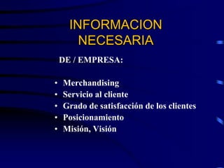 DE / EMPRESA:
• Merchandising
• Servicio al cliente
• Grado de satisfacción de los clientes
• Posicionamiento
• Misión, Visión
INFORMACION
NECESARIA
 