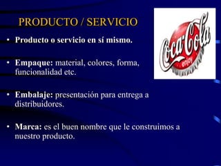 PRODUCTO / SERVICIO
• Producto o servicio en sí mismo.
• Empaque: material, colores, forma,
funcionalidad etc.
• Embalaje: presentación para entrega a
distribuidores.
• Marca: es el buen nombre que le construimos a
nuestro producto.
 