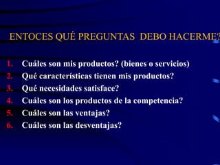 ENTOCES QUÉ PREGUNTAS DEBO HACERME?
1. Cuáles son mis productos? (bienes o servicios)
2. Qué características tienen mis productos?
3. Qué necesidades satisface?
4. Cuáles son los productos de la competencia?
5. Cuáles son las ventajas?
6. Cuáles son las desventajas?
 