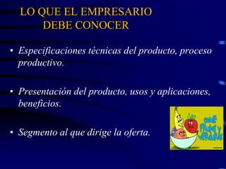LO QUE EL EMPRESARIO
DEBE CONOCER
• Especificaciones técnicas del producto, proceso
productivo.
• Presentación del producto, usos y aplicaciones,
beneficios.
• Segmento al que dirige la oferta.
 