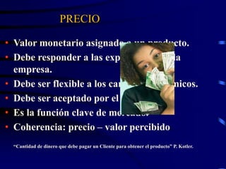 PRECIO
• Valor monetario asignado a un producto.
• Debe responder a las expectativas de la
empresa.
• Debe ser flexible a los cambios económicos.
• Debe ser aceptado por el mercado.
• Es la función clave de mercado.
• Coherencia: precio – valor percibido.
“Cantidad de dinero que debe pagar un Cliente para obtener el producto” P. Kotler.
 