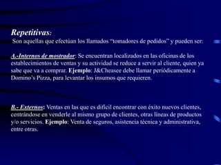 Repetitivas:
Son aquellas que efectúan los llamados “tomadores de pedidos” y pueden ser:
A.-Internos de mostrador: Se encuentran localizados en las oficinas de los
establecimientos de ventas y su actividad se reduce a servir al cliente, quien ya
sabe que va a comprar. Ejemplo: J&Cheasee debe llamar periódicamente a
Domino’s Pizza, para levantar los insumos que requieren.
B.- Externos: Ventas en las que es difícil encontrar con éxito nuevos clientes,
centrándose en venderle al mismo grupo de clientes, otras líneas de productos
y/o servicios. Ejemplo: Venta de seguros, asistencia técnica y administrativa,
entre otras.
 