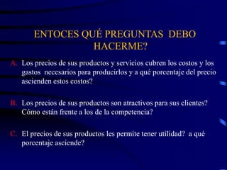 ENTOCES QUÉ PREGUNTAS DEBO
HACERME?
A. Los precios de sus productos y servicios cubren los costos y los
gastos necesarios para producirlos y a qué porcentaje del precio
ascienden estos costos?
B. Los precios de sus productos son atractivos para sus clientes?
Cómo están frente a los de la competencia?
C. El precios de sus productos les permite tener utilidad? a qué
porcentaje asciende?
 