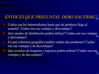 ENTOCES QUE PREGUNTAS DEBO HACERME?
A. Cuáles son los intermediarios hasta que mi producto llega al
usuario? Cuáles son sus ventajas y desventajas?
B. Qué canales de distribución podría utilizar? Cuáles son sus ventajas
y desventajas?
C. En qué cobertura geográfica podría vender mis productos? Cuáles
son sus ventajas y de desventajas?
D. Qué sistemas de trasporte y logística podría utilizar? Cuáles son sus
ventajas y de desventajas?
 