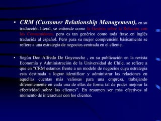 • CRM (Customer Relationship Management), en su
traducción literal, se entiende como la Gestión sobre la Relación con
los Consumidores, pero es tan genérico como toda frase en inglés
traducida al español. Pero para su mejor comprensión básicamente se
refiere a una estrategia de negocios centrada en el cliente.
• Según Don Alfredo De Goyeneche , en su publicación en la revista
Economía y Administración de la Universidad de Chile, se refiere a
que en "CRM estamos frente a un modelo de negocios cuya estrategia
esta destinada a lograr identificar y administrar las relaciones en
aquellas cuentas más valiosas para una empresa, trabajando
diferentemente en cada una de ellas de forma tal de poder mejorar la
efectividad sobre los clientes". En resumen ser más efectivos al
momento de interactuar con los clientes.
 