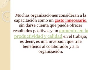 Muchas organizaciones consideran a la
capacitación como un gasto innecesario,
sin darse cuenta que puede ofrecer
resultados positivos y un aumento en la
productividad y calidad en el trabajo;
es decir, es una inversión que trae
beneficios al colaborador y a la
organización.
 