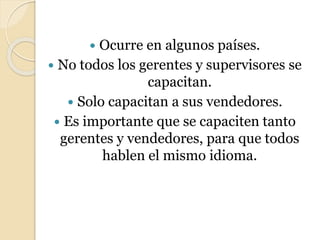  Ocurre en algunos países.
 No todos los gerentes y supervisores se
capacitan.
 Solo capacitan a sus vendedores.
 Es importante que se capaciten tanto
gerentes y vendedores, para que todos
hablen el mismo idioma.
 