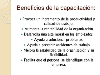 Beneficios de la capacitación:
 Provoca un incremento de la productividad y
calidad de trabajo.
 Aumenta la rentabilidad de la organización
 Desarrolla una alta moral en los empleados.
 Ayuda a solucionar problemas.
 Ayuda a prevenir accidentes de trabajo.
 Mejora la estabilidad de la organización y su
flexibilidad.
 Facilita que el personal se identifique con la
empresa.
 