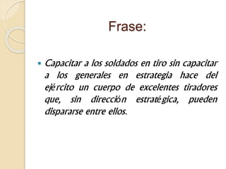 Frase:
 Capacitar a los soldados en tiro sin capacitar
a los generales en estrategia hace del
ejército un cuerpo de excelentes tiradores
que, sin dirección estratégica, pueden
dispararse entre ellos.
 