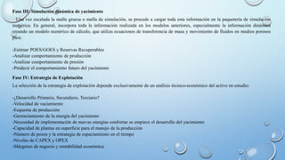 Fase III: Simulación dinámica de yacimiento
Una vez escalada la malla gruesa o malla de simulación, se procede a cargar toda esta información en la paquetería de simulación
numérica. En general, incorpora toda la información realizada en los modelos anteriores, especialmente la información dinámica
creando un modelo numérico de cálculo, que utiliza ecuaciones de transferencia de masa y movimiento de fluidos en medios porosos
para:
-Estimar POES/GOES y Reservas Recuperables
-Analizar comportamiento de producción
-Analizar comportamiento de presión
-Predecir el comportamiento futuro del yacimiento
Fase IV: Estrategia de Explotación
La selección de la estrategia de explotación depende exclusivamente de un análisis técnico-económico del activo en estudio:
-¿Desarrollo Primario, Secundario, Terciario?
-Velocidad de vaciamiento
-Esquema de producción
-Gerenciamiento de la energía del yacimiento
-Necesidad de implementación de nuevas energías conforme se empiece el desarrollo del yacimiento
-Capacidad de plantas en superficie para el manejo de la producción
-Número de pozos y la estrategia de espaciamiento en el tiempo
-Niveles de CAPEX y OPEX
-Márgenes de negocio y rentabilidad económica
 