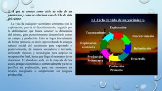 5. A que se conoce como ciclo de vida de un
yacimiento y como se relaciona con el ciclo de vida
del campo.
La vida de cualquier yacimiento comienza con la
exploración, previa al descubrimiento, seguida por
la delimitación que busca conocer la dimensión
del mismo, para posteriormente desarrollarlo como
un campo y producirlo. Esto se logra inicialmente
de forma primaria, es decir, aprovechando la energía
natural inicial del yacimiento para explotarlo y
posteriormente, de manera secundaria y terciaria,
utilizando técnicas y tecnologías para ampliar su
recuperación final, hasta que llega el momento de su
abandono. El abandono seda, en la mayoría de los
casos, porque económica o comercialmente ya no se
justifica su explotación, para ese momento en
niveles marginales o simplemente sin ninguna
producción.
 