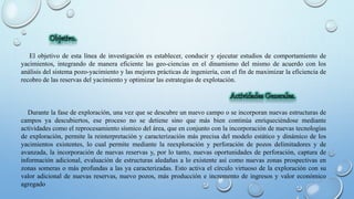 El objetivo de esta línea de investigación es establecer, conducir y ejecutar estudios de comportamiento de
yacimientos, integrando de manera eficiente las geo-ciencias en el dinamismo del mismo de acuerdo con los
análisis del sistema pozo-yacimiento y las mejores prácticas de ingeniería, con el fin de maximizar la eficiencia de
recobro de las reservas del yacimiento y optimizar las estrategias de explotación.
Durante la fase de exploración, una vez que se descubre un nuevo campo o se incorporan nuevas estructuras de
campos ya descubiertos, ese proceso no se detiene sino que más bien continúa enriqueciéndose mediante
actividades como el reprocesamiento sísmico del área, que en conjunto con la incorporación de nuevas tecnologías
de exploración, permite la reinterpretación y caracterización más precisa del modelo estático y dinámico de los
yacimientos existentes, lo cual permite mediante la reexploración y perforación de pozos delimitadores y de
avanzada, la incorporación de nuevas reservas y, por lo tanto, nuevas oportunidades de perforación, captura de
información adicional, evaluación de estructuras aledañas a lo existente así como nuevas zonas prospectivas en
zonas someras o más profundas a las ya caracterizadas. Esto activa el círculo virtuoso de la exploración con su
valor adicional de nuevas reservas, nuevo pozos, más producción e incremento de ingresos y valor económico
agregado
 