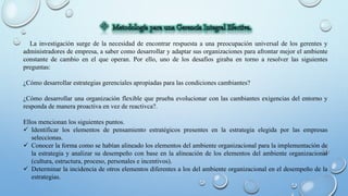 La investigación surge de la necesidad de encontrar respuesta a una preocupación universal de los gerentes y
administradores de empresa, a saber como desarrollar y adaptar sus organizaciones para afrontar mejor el ambiente
constante de cambio en el que operan. Por ello, uno de los desafíos giraba en torno a resolver las siguientes
preguntas:
¿Cómo desarrollar estrategias gerenciales apropiadas para las condiciones cambiantes?
¿Cómo desarrollar una organización flexible que prueba evolucionar con las cambiantes exigencias del entorno y
responda de manera proactiva en vez de reactivca?.
Ellos mencionan los siguientes puntos.
 Identificar los elementos de pensamiento estratégicos presentes en la estrategia elegida por las empresas
seleccionas.
 Conocer la forma como se habían alineado los elementos del ambiente organizacional para la implementación de
la estrategia y analizar su desempeño con base en la alineación de los elementos del ambiente organizacional
(cultura, estructura, proceso, personales e incentivos).
 Determinar la incidencia de otros elementos diferentes a los del ambiente organizacional en el desempeño de la
estrategias.
 