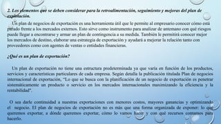 2. Los elementos que se deben considerar para la retroalimentación, seguimiento y mejoras del plan de
explotación.
Un plan de negocios de exportación es una herramienta útil que le permite al empresario conocer cómo está
parado frente a los mercados externos. Esto sirve como instrumento para analizar de antemano con qué riesgos
puede llegar a encontrarse y armar un plan de contingencia a su medida. También le permitirá conocer mejor
los mercados de destino, elaborar una estrategia de exportación y ayudará a mejorar la relación tanto con
proveedores como con agentes de ventas o entidades financieras.
¿Qué es un plan de exportación?
Un plan de exportación no tiene una estructura predeterminada ya que varía en función de los productos,
servicios y características particulares de cada empresa. Según detalla la publicación titulada Plan de negocios
internacional de exportación, “Lo que se busca con la planificación de un negocio de exportación es penetrar
sistemáticamente un producto o servicio en los mercados internacionales maximizando la eficiencia y la
rentabilidad".
O sea darle continuidad a nuestras exportaciones con menores costos, mayores ganancias y optimizando
el negocio. El plan de negocios de exportación no es más que una forma organizada de exponer: lo qué
queremos exportar, a dónde queremos exportar, cómo lo vamos hacer y con qué recursos contamos para
hacerlo.
 