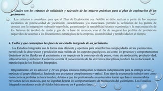 3. Cuáles son los criterios de validación y selección de las mejores prácticas para el plan de explotación de un
yacimiento.
Los criterios a considerar para que el Plan de Explotación sea factible se debe realizar a partir de los mejores
escenarios de potencialidad de yacimiento caracterizados y/o modelados, permite la definición de los puntos de
drenaje con la integración subsuelo-superficie, garantizando la rentabilidad técnico económica y la maximización de
los factores de recobró de crudo y gas de la base de recursos, con el fin de asegurar los perfiles de producción
requeridos de acuerdo a los lineamientos estratégicos de la empresa, sostenibilidad y rentabilidad en el tiempo.
4. Cuáles y que contemplan las fases de un estudio integrado de un yacimiento.
Los Estudios Integrados son la forma más eficiente y oportuna para describir las complejidades de los yacimientos,
permitiendo la descripción y predicción más realista de los aspectos geológicos, así como los procesos y comportamientos
dinámicos de los fluidos en el yacimiento, y su impacto en la construcción de pozos, ritmo de producción, productividad,
infraestructura y ambiente. Conforme ocurría el conocimiento de las diferentes disciplinas, también ha evolucionado la
metodología de los Estudios Integrados.
Originalmente, en los años 60' y 70' los grupos estáticos trabajaban de manera independiente para la entrega de un
producto al grupo dinámico, haciendo una estructura completamente vertical. Este tipo de esquema de trabajo tuvo como
consecuencia pérdidas de hora hombre, debido a que los profesionales involucrados tenían que hacer innumerables
revisiones de los modelos, que no lograban honrar los comportamientos de producción del yacimiento. Los Estudios
Integrados modernos están divididos básicamente en 4 grandes fases:
 