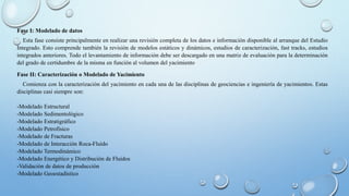 Fase I: Modelado de datos
Esta fase consiste principalmente en realizar una revisión completa de los datos e información disponible al arranque del Estudio
Integrado. Esto comprende también la revisión de modelos estáticos y dinámicos, estudios de caracterización, fast tracks, estudios
integrados anteriores. Todo el levantamiento de información debe ser descargado en una matriz de evaluación para la determinación
del grado de certidumbre de la misma en función al volumen del yacimiento
Fase II: Caracterización o Modelado de Yacimiento
Comienza con la caracterización del yacimiento en cada una de las disciplinas de geociencias e ingeniería de yacimientos. Estas
disciplinas casi siempre son:
-Modelado Estructural
-Modelado Sedimentológico
-Modelado Estratigráfico
-Modelado Petrofísico
-Modelado de Fracturas
-Modelado de Interacción Roca-Fluído
-Modelado Termodinámico
-Modelado Energético y Distribución de Fluidos
-Validación de datos de producción
-Modelado Geoestadístico
 