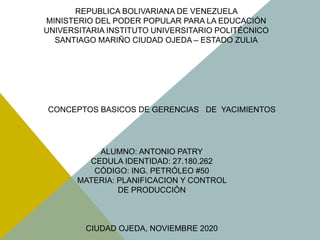 REPUBLICA BOLIVARIANA DE VENEZUELA
MINISTERIO DEL PODER POPULAR PARA LA EDUCACIÓN
UNIVERSITARIA INSTITUTO UNIVERSITARIO POLITÉCNICO
SANTIAGO MARIÑO CIUDAD OJEDA – ESTADO ZULIA
ALUMNO: ANTONIO PATRY
CEDULA IDENTIDAD: 27.180.262
CÓDIGO: ING. PETRÓLEO #50
MATERIA: PLANIFICACION Y CONTROL
DE PRODUCCIÓN
CIUDAD OJEDA, NOVIEMBRE 2020
CONCEPTOS BASICOS DE GERENCIAS DE YACIMIENTOS
 