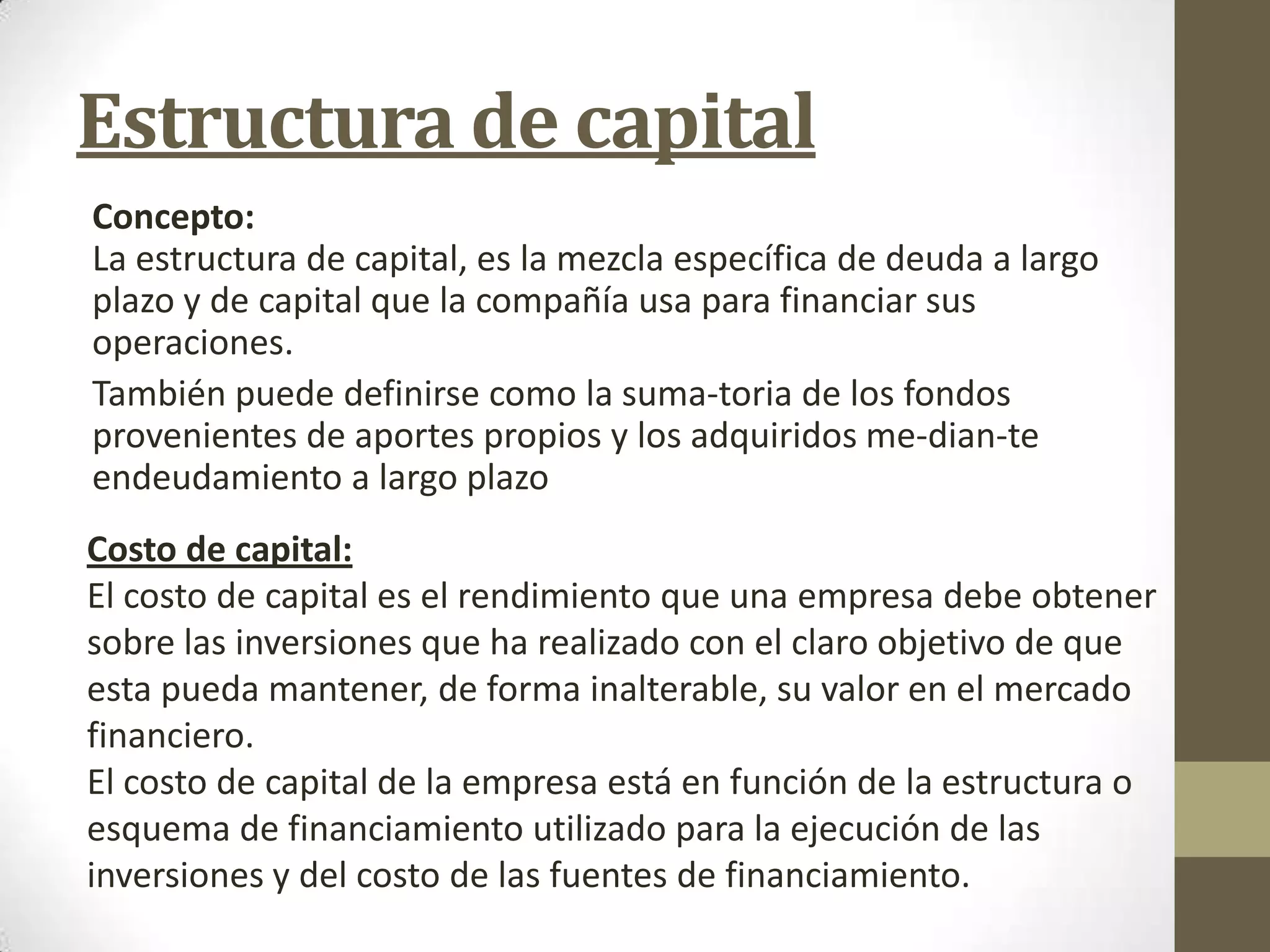 Estructura de capital
Concepto:
La estructura de capital, es la mezcla específica de deuda a largo
plazo y de capital que la compañía usa para financiar sus
operaciones.
También puede definirse como la suma-toria de los fondos
provenientes de aportes propios y los adquiridos me-dian-te
endeudamiento a largo plazo

Costo de capital:
El costo de capital es el rendimiento que una empresa debe obtener
sobre las inversiones que ha realizado con el claro objetivo de que
esta pueda mantener, de forma inalterable, su valor en el mercado
financiero.
El costo de capital de la empresa está en función de la estructura o
esquema de financiamiento utilizado para la ejecución de las
inversiones y del costo de las fuentes de financiamiento.

 