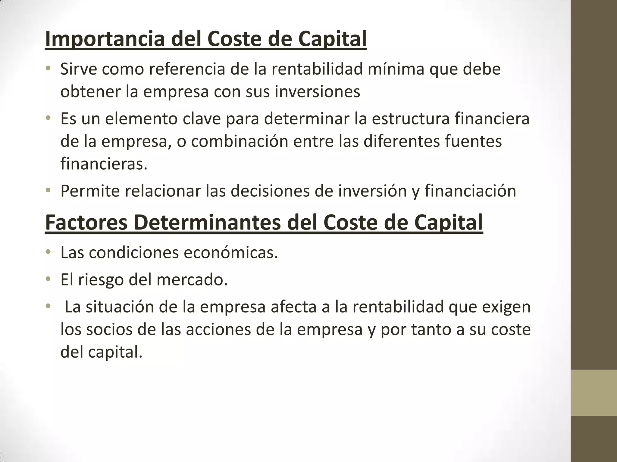 Importancia del Coste de Capital
• Sirve como referencia de la rentabilidad mínima que debe
obtener la empresa con sus inversiones
• Es un elemento clave para determinar la estructura financiera
de la empresa, o combinación entre las diferentes fuentes
financieras.
• Permite relacionar las decisiones de inversión y financiación

Factores Determinantes del Coste de Capital
• Las condiciones económicas.
• El riesgo del mercado.
• La situación de la empresa afecta a la rentabilidad que exigen
los socios de las acciones de la empresa y por tanto a su coste
del capital.

 