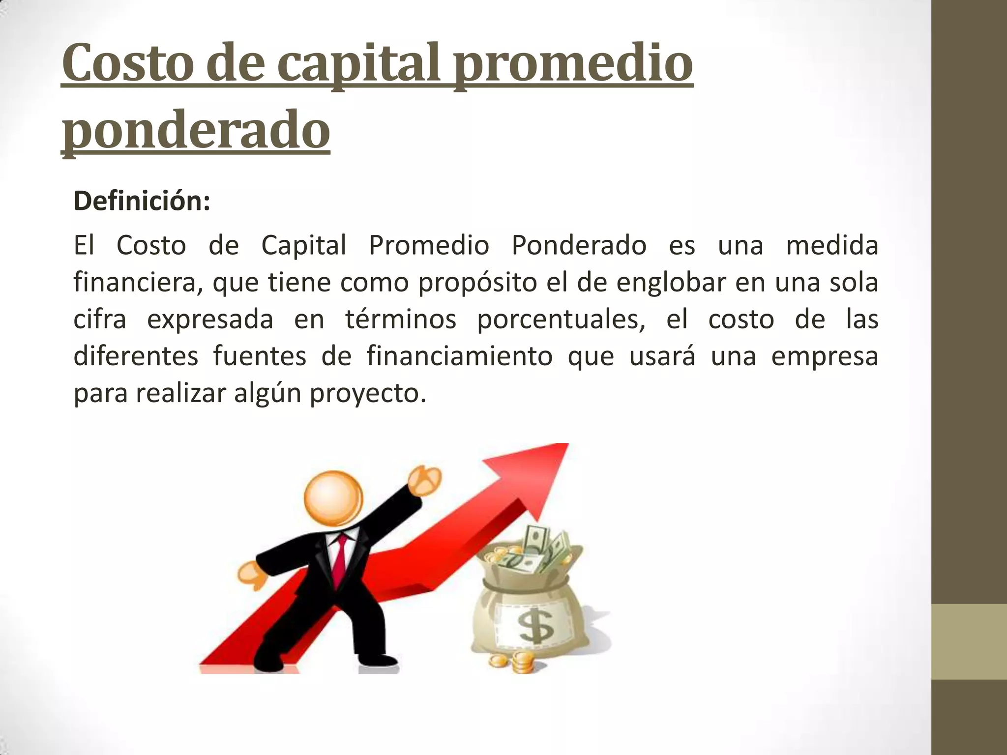 Costo de capital promedio
ponderado
Definición:
El Costo de Capital Promedio Ponderado es una medida
financiera, que tiene como propósito el de englobar en una sola
cifra expresada en términos porcentuales, el costo de las
diferentes fuentes de financiamiento que usará una empresa
para realizar algún proyecto.

 