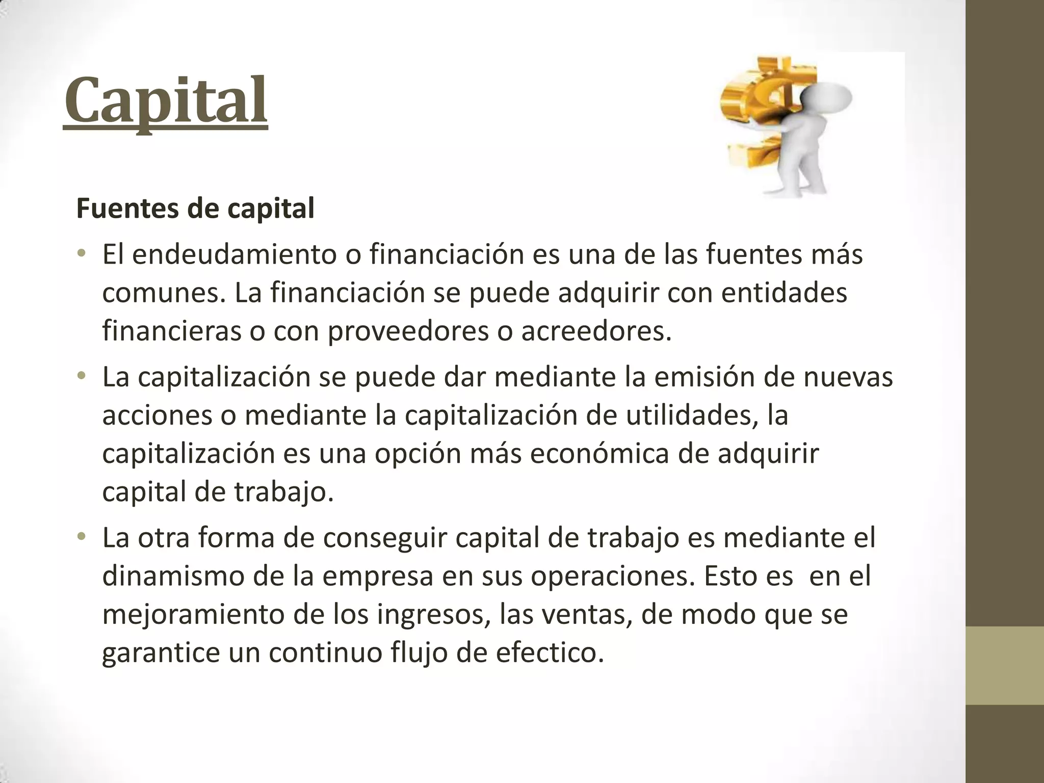 Capital
Fuentes de capital
• El endeudamiento o financiación es una de las fuentes más
comunes. La financiación se puede adquirir con entidades
financieras o con proveedores o acreedores.
• La capitalización se puede dar mediante la emisión de nuevas
acciones o mediante la capitalización de utilidades, la
capitalización es una opción más económica de adquirir
capital de trabajo.
• La otra forma de conseguir capital de trabajo es mediante el
dinamismo de la empresa en sus operaciones. Esto es en el
mejoramiento de los ingresos, las ventas, de modo que se
garantice un continuo flujo de efectico.

 