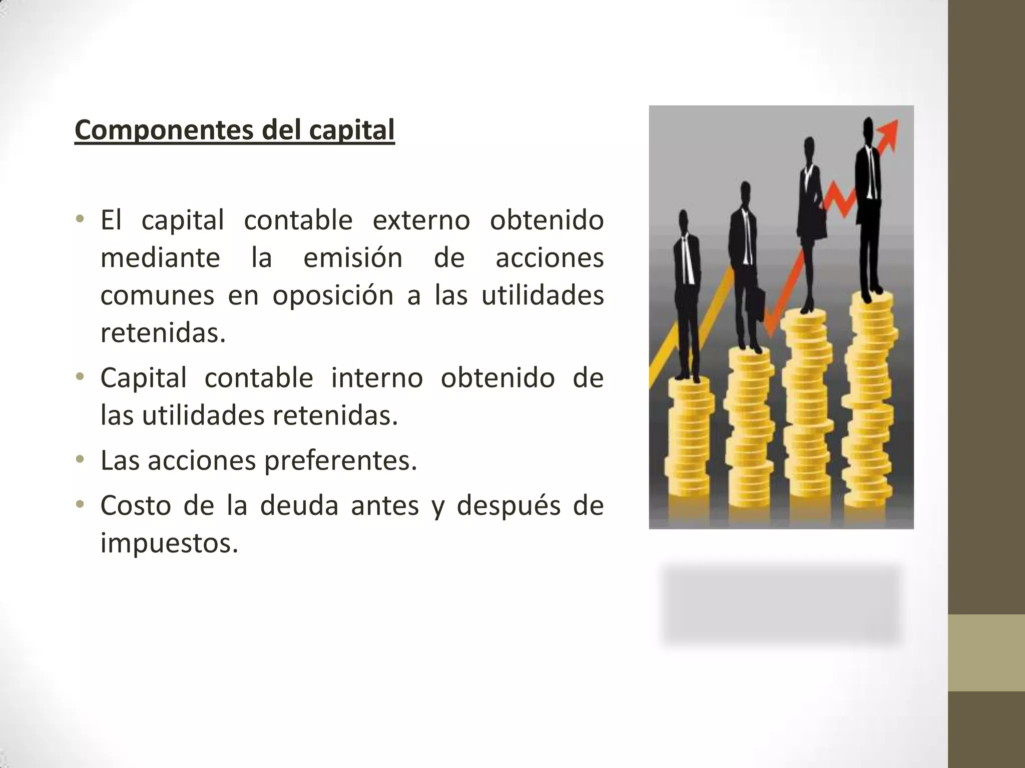 Componentes del capital
• El capital contable externo obtenido
mediante la emisión de acciones
comunes en oposición a las utilidades
retenidas.
• Capital contable interno obtenido de
las utilidades retenidas.
• Las acciones preferentes.
• Costo de la deuda antes y después de
impuestos.

 