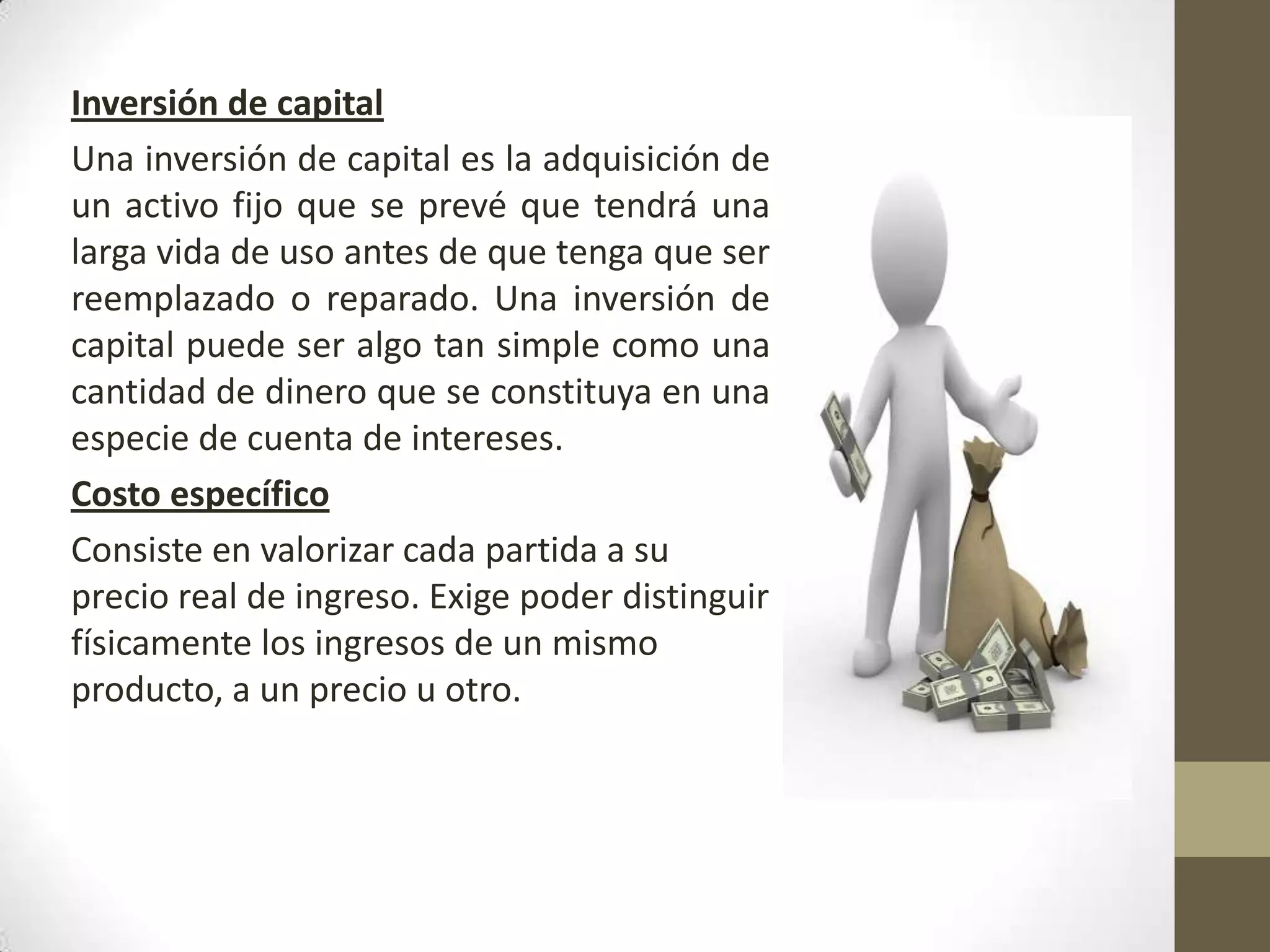 Inversión de capital
Una inversión de capital es la adquisición de
un activo fijo que se prevé que tendrá una
larga vida de uso antes de que tenga que ser
reemplazado o reparado. Una inversión de
capital puede ser algo tan simple como una
cantidad de dinero que se constituya en una
especie de cuenta de intereses.
Costo específico
Consiste en valorizar cada partida a su
precio real de ingreso. Exige poder distinguir
físicamente los ingresos de un mismo
producto, a un precio u otro.

 