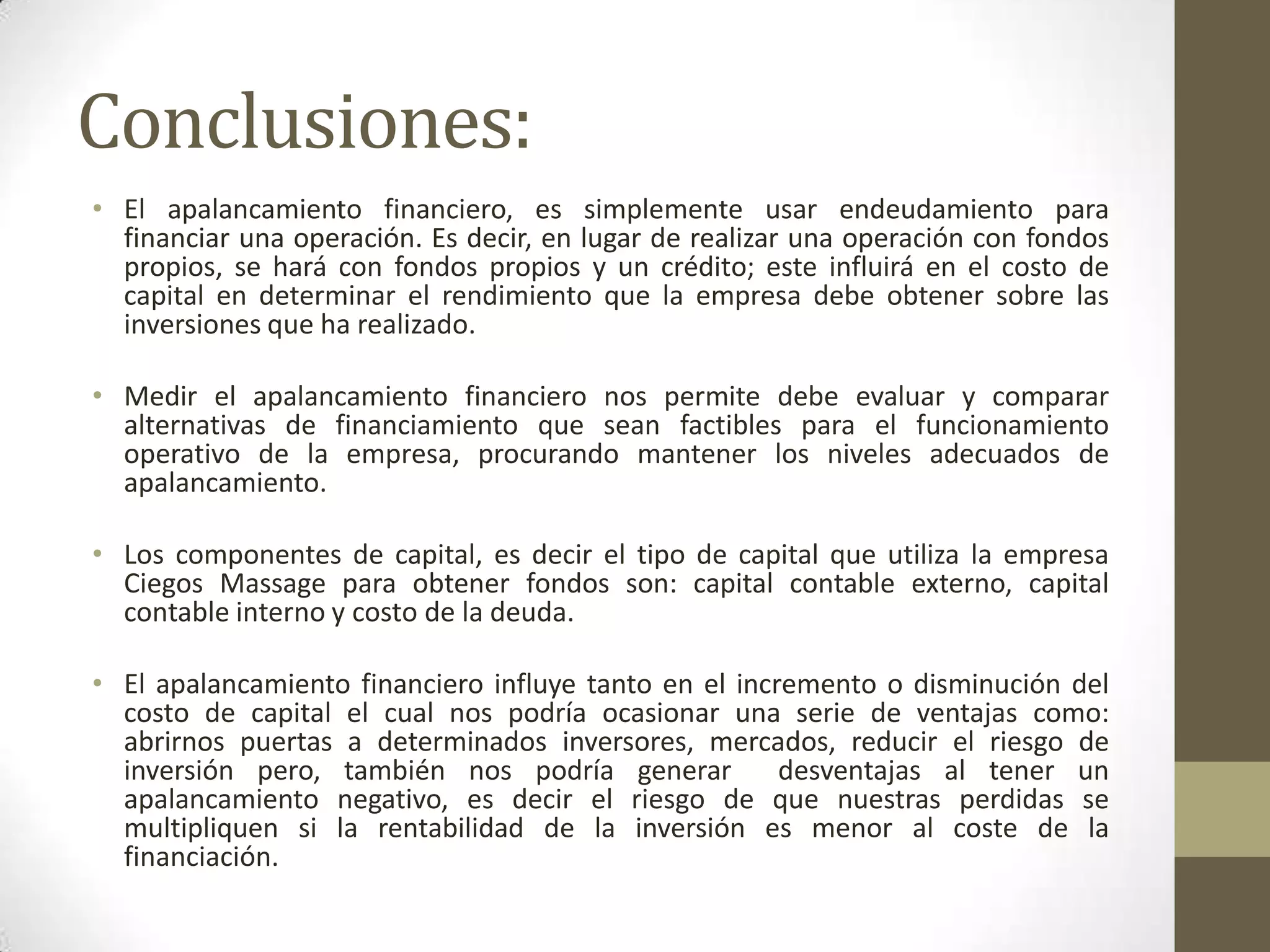 Conclusiones:
• El apalancamiento financiero, es simplemente usar endeudamiento para
financiar una operación. Es decir, en lugar de realizar una operación con fondos
propios, se hará con fondos propios y un crédito; este influirá en el costo de
capital en determinar el rendimiento que la empresa debe obtener sobre las
inversiones que ha realizado.
• Medir el apalancamiento financiero nos permite debe evaluar y comparar
alternativas de financiamiento que sean factibles para el funcionamiento
operativo de la empresa, procurando mantener los niveles adecuados de
apalancamiento.
• Los componentes de capital, es decir el tipo de capital que utiliza la empresa
Ciegos Massage para obtener fondos son: capital contable externo, capital
contable interno y costo de la deuda.
• El apalancamiento financiero influye tanto en el incremento o disminución del
costo de capital el cual nos podría ocasionar una serie de ventajas como:
abrirnos puertas a determinados inversores, mercados, reducir el riesgo de
inversión pero, también nos podría generar
desventajas al tener un
apalancamiento negativo, es decir el riesgo de que nuestras perdidas se
multipliquen si la rentabilidad de la inversión es menor al coste de la
financiación.

 