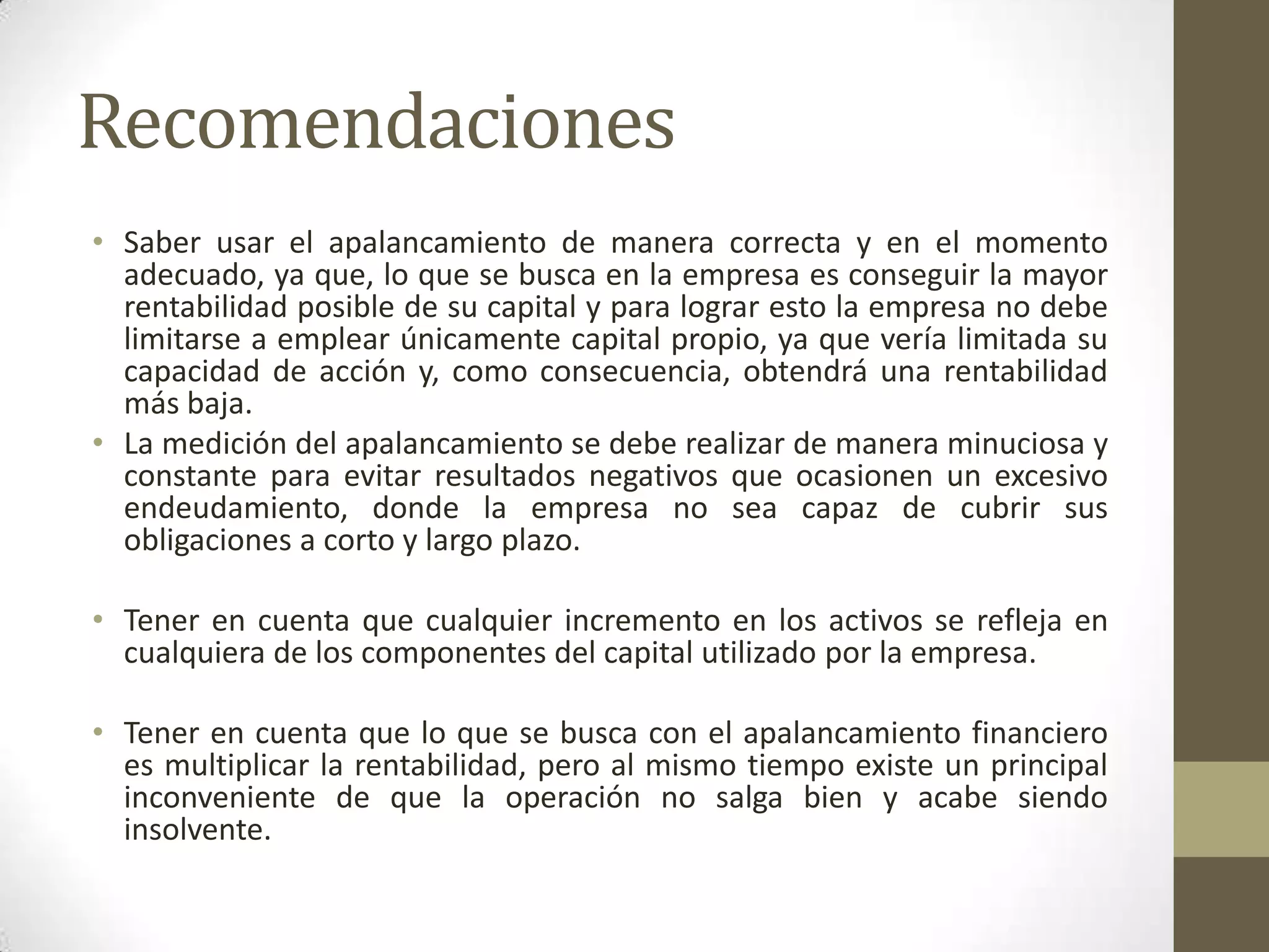 Recomendaciones
• Saber usar el apalancamiento de manera correcta y en el momento
adecuado, ya que, lo que se busca en la empresa es conseguir la mayor
rentabilidad posible de su capital y para lograr esto la empresa no debe
limitarse a emplear únicamente capital propio, ya que vería limitada su
capacidad de acción y, como consecuencia, obtendrá una rentabilidad
más baja.
• La medición del apalancamiento se debe realizar de manera minuciosa y
constante para evitar resultados negativos que ocasionen un excesivo
endeudamiento, donde la empresa no sea capaz de cubrir sus
obligaciones a corto y largo plazo.
• Tener en cuenta que cualquier incremento en los activos se refleja en
cualquiera de los componentes del capital utilizado por la empresa.
• Tener en cuenta que lo que se busca con el apalancamiento financiero
es multiplicar la rentabilidad, pero al mismo tiempo existe un principal
inconveniente de que la operación no salga bien y acabe siendo
insolvente.

 