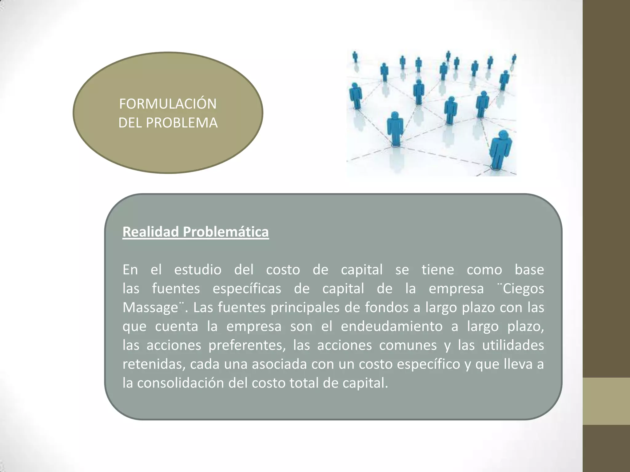 FORMULACIÓN
DEL PROBLEMA

Realidad Problemática

En el estudio del costo de capital se tiene como base
las fuentes específicas de capital de la empresa ¨Ciegos
Massage¨. Las fuentes principales de fondos a largo plazo con las
que cuenta la empresa son el endeudamiento a largo plazo,
las acciones preferentes, las acciones comunes y las utilidades
retenidas, cada una asociada con un costo específico y que lleva a
la consolidación del costo total de capital.

 