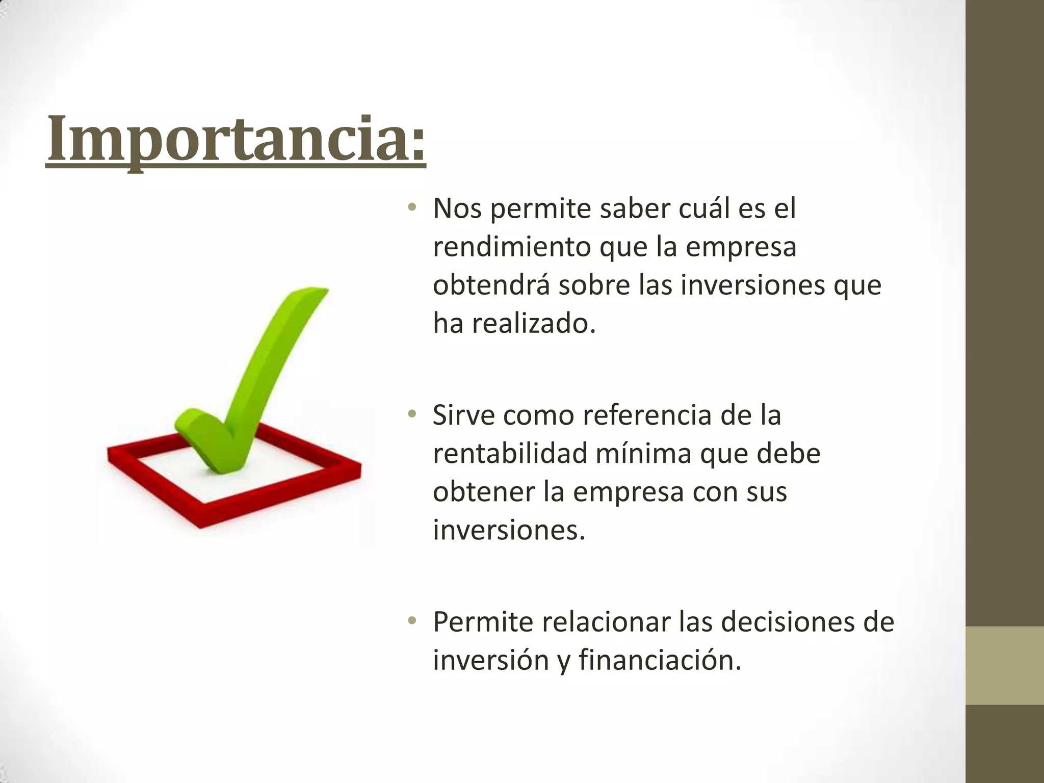 Importancia:
• Nos permite saber cuál es el
rendimiento que la empresa
obtendrá sobre las inversiones que
ha realizado.
• Sirve como referencia de la
rentabilidad mínima que debe
obtener la empresa con sus
inversiones.

• Permite relacionar las decisiones de
inversión y financiación.

 