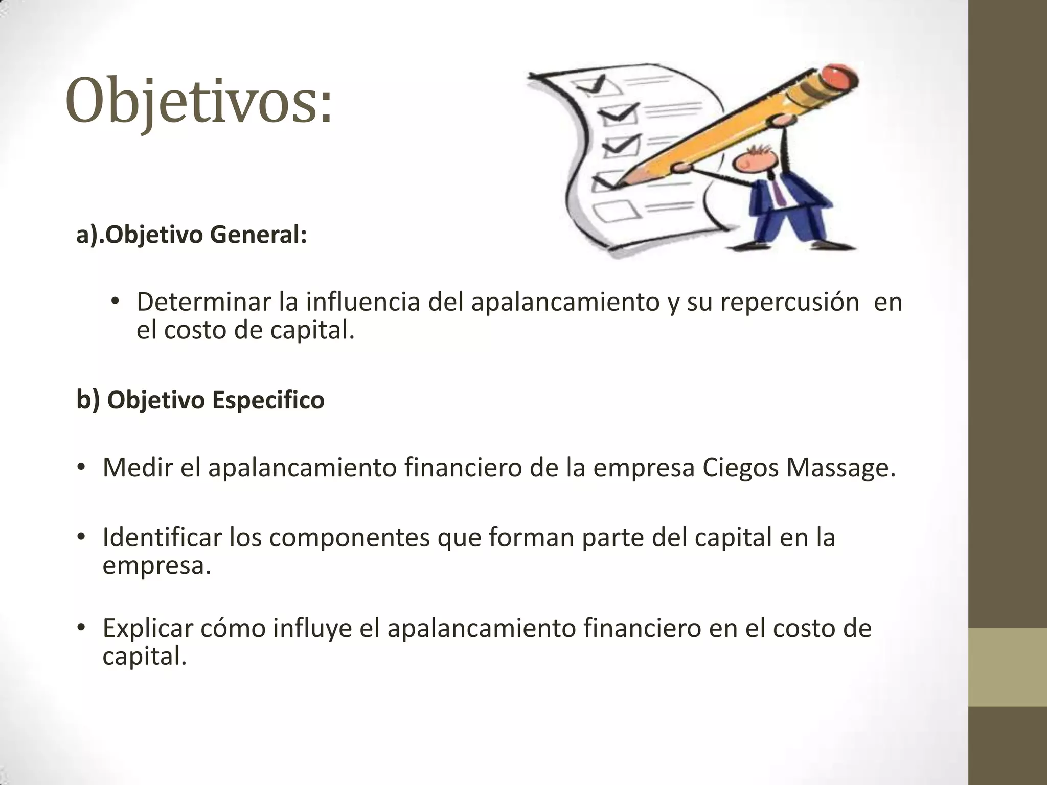 Objetivos:
a).Objetivo General:

• Determinar la influencia del apalancamiento y su repercusión en
el costo de capital.
b) Objetivo Especifico
• Medir el apalancamiento financiero de la empresa Ciegos Massage.
• Identificar los componentes que forman parte del capital en la
empresa.

• Explicar cómo influye el apalancamiento financiero en el costo de
capital.

 